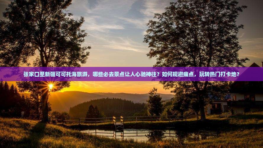 张家口至新疆可可托海旅游，哪些必去景点让人心驰神往？如何规避痛点，玩转热门打卡地？