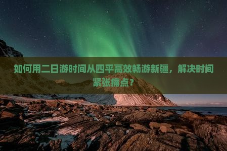 如何用二日游时间从四平高效畅游新疆，解决时间紧张痛点？