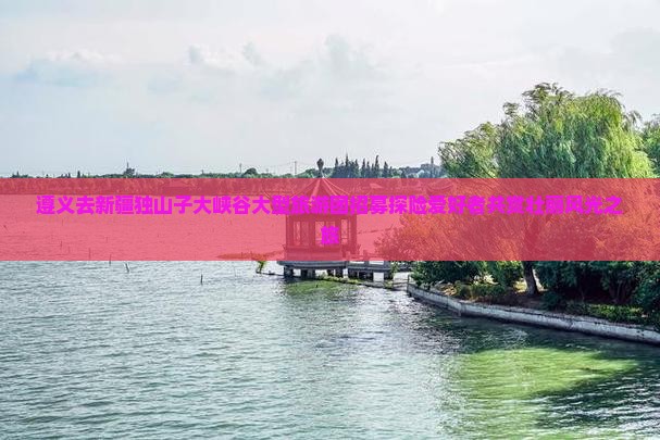 遵义去新疆独山子大峡谷大型旅游团招募探险爱好者共赏壮丽风光之旅