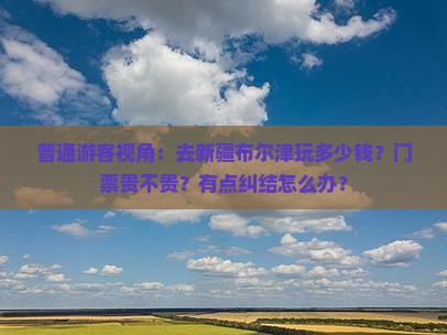 普通游客视角：去新疆布尔津玩多少钱？门票贵不贵？有点纠结怎么办？
