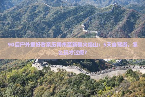 90后户外爱好者亲历朔州至新疆火焰山：5天自驾游，怎么玩才过瘾？