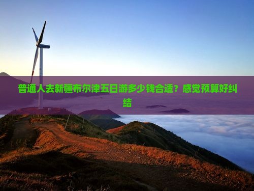普通人去新疆布尔津五日游多少钱合适？感觉预算好纠结