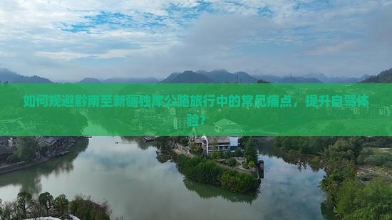 如何规避黔南至新疆独库公路旅行中的常见痛点，提升自驾体验？