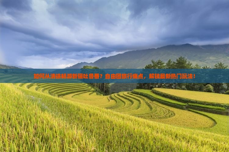 如何从清徐畅游新疆吐鲁番？自由团旅行痛点，解锁最新热门玩法！