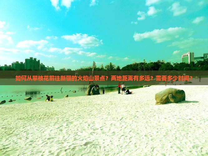 如何从攀枝花前往新疆的火焰山景点？两地距离有多远？需要多少时间？