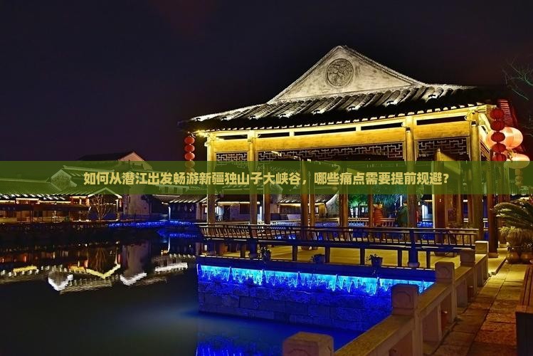 如何从潜江出发畅游新疆独山子大峡谷，哪些痛点需要提前规避？