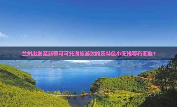 兰州出发至新疆可可托海旅游攻略及特色小吃推荐有哪些？