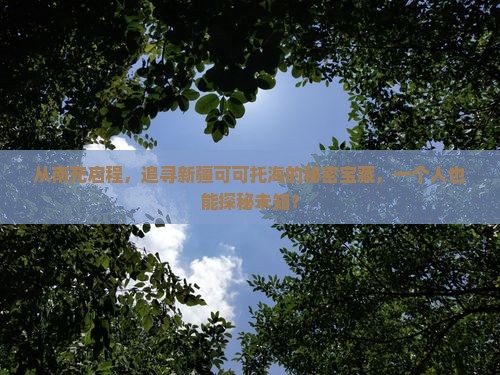 从南充启程，追寻新疆可可托海的秘密宝藏，一个人也能探秘未知？