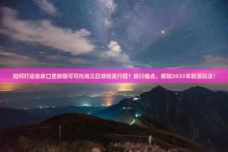 如何打造张家口至新疆可可托海三日游完美行程？旅行痛点，解锁2023年新潮玩法！