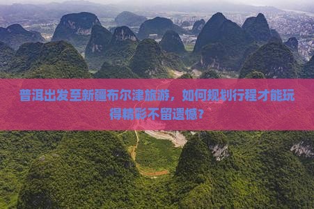 普洱出发至新疆布尔津旅游，如何规划行程才能玩得精彩不留遗憾？