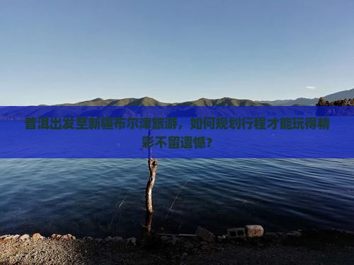 普洱出发至新疆布尔津旅游，如何规划行程才能玩得精彩不留遗憾？