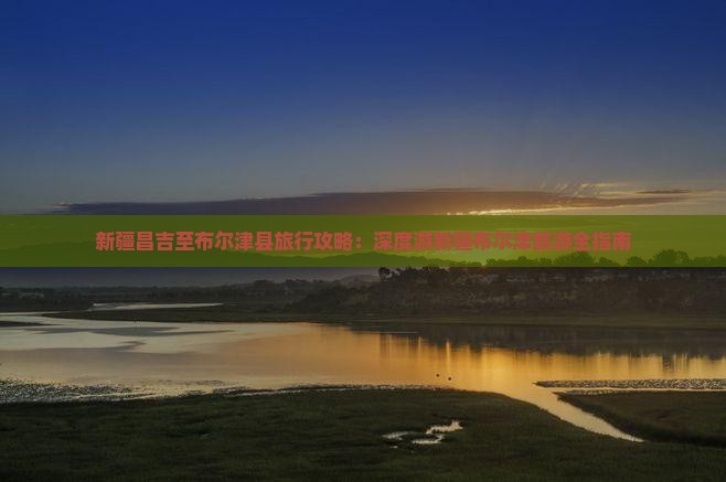 新疆昌吉至布尔津县旅行攻略：深度游新疆布尔津旅游全指南