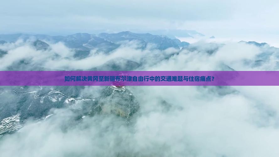 如何解决黄冈至新疆布尔津自由行中的交通难题与住宿痛点？