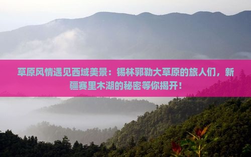 草原风情遇见西域美景：锡林郭勒大草原的旅人们，新疆赛里木湖的秘密等你揭开！