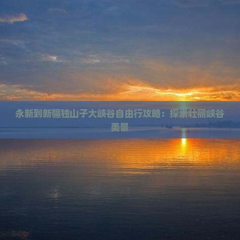 永新到新疆独山子大峡谷自由行攻略：探索壮丽峡谷美景