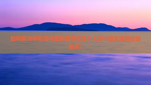 如何解决呼和浩特至新疆布尔津个人游中的交通和住宿痛点？