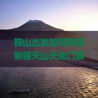 鞍山出发如何购买新疆天山天池门票，如何解决购票难题？