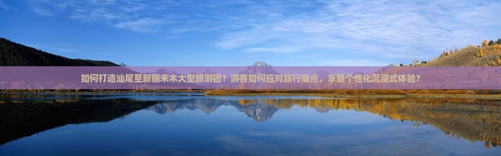 如何打造汕尾至新疆禾木大型旅游团？游客如何应对旅行痛点，享受个性化沉浸式体验？