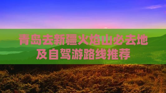 青岛去新疆火焰山必去地及自驾游路线推荐