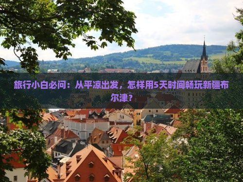 旅行小白必问：从平凉出发，怎样用5天时间畅玩新疆布尔津？