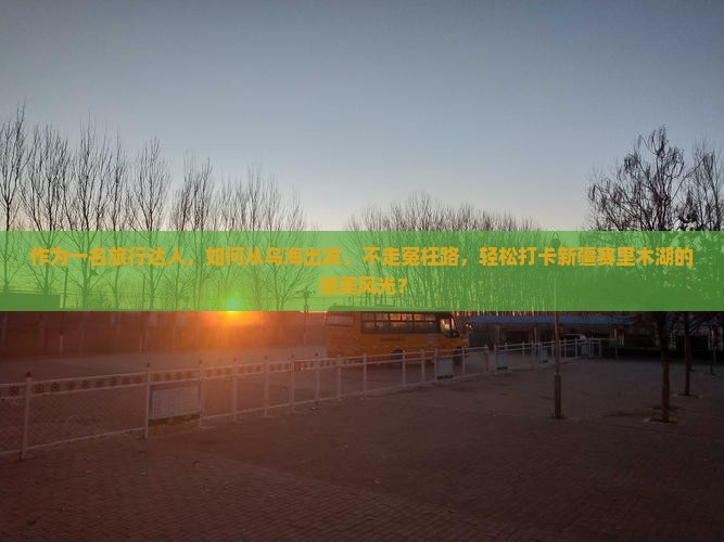 作为一名旅行达人，如何从乌海出发，不走冤枉路，轻松打卡新疆赛里木湖的绝美风光？