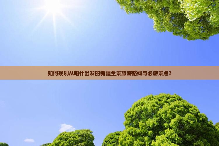 如何规划从喀什出发的新疆全景旅游路线与必游景点？