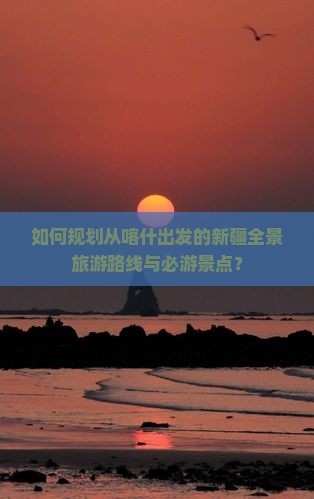 如何规划从喀什出发的新疆全景旅游路线与必游景点？