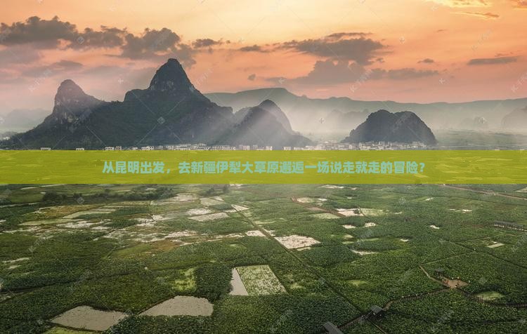 从昆明出发，去新疆伊犁大草原邂逅一场说走就走的冒险？