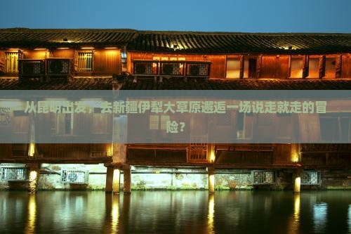 从昆明出发，去新疆伊犁大草原邂逅一场说走就走的冒险？