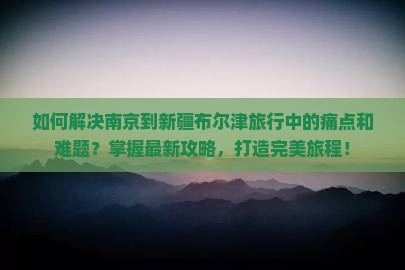 如何解决南京到新疆布尔津旅行中的痛点和难题？掌握最新攻略，打造完美旅程！