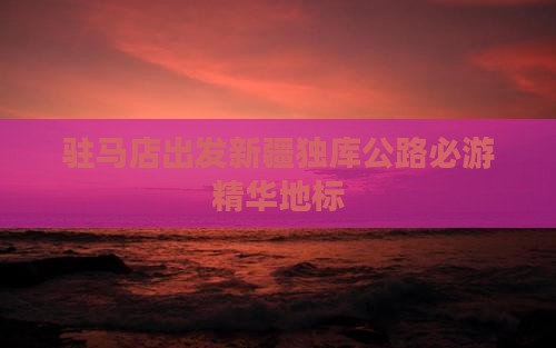 驻马店出发新疆独库公路必游精华地标
