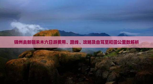 锦州去新疆禾木六日游费用、路线、攻略及自驾至和田公里数解析
