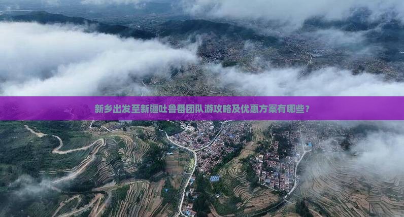新乡出发至新疆吐鲁番团队游攻略及优惠方案有哪些？