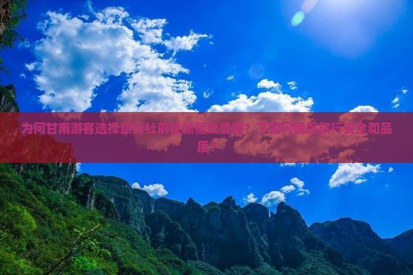 为何甘南游客选择旅行社前往新疆吐鲁番？下如何确保旅行安全和品质？