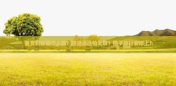 淮安到新疆个人游？路途遥远怕无聊？搭子旅行安排上！