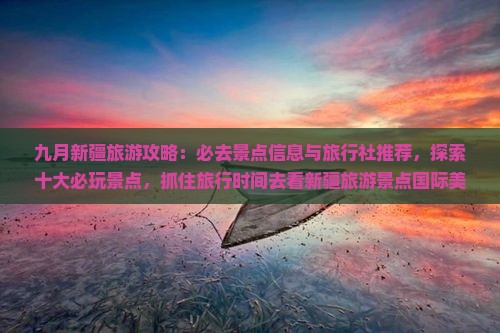 九月新疆旅游攻略：必去景点信息与旅行社推荐，探索十大必玩景点，抓住旅行时间去看新疆旅游景点国际美景