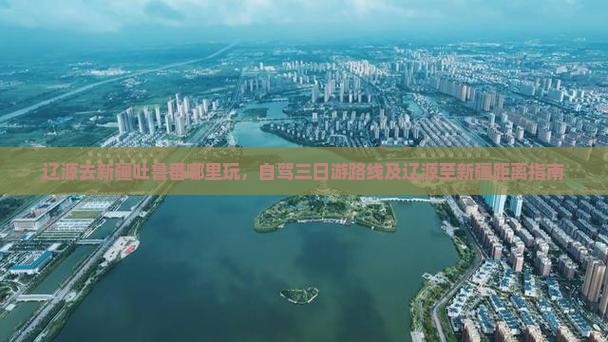 辽源去新疆吐鲁番哪里玩，自驾三日游路线及辽源至新疆距离指南