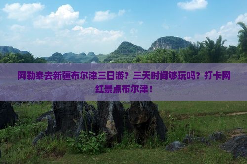 阿勒泰去新疆布尔津三日游？三天时间够玩吗？打卡网红景点布尔津！