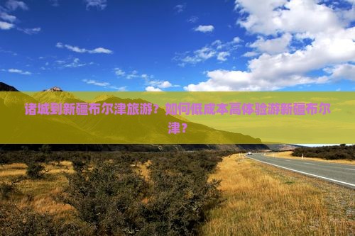 诸城到新疆布尔津旅游？如何低成本高体验游新疆布尔津？