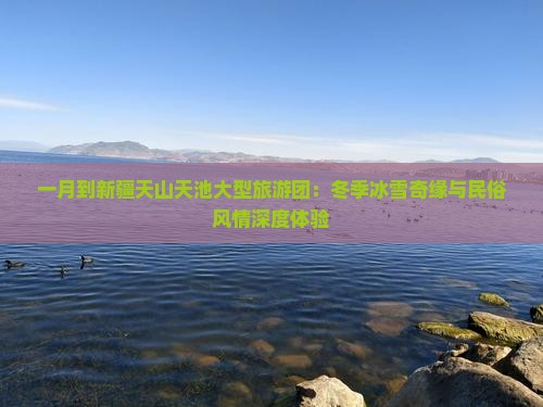 一月到新疆天山天池大型旅游团：冬季冰雪奇缘与民俗风情深度体验