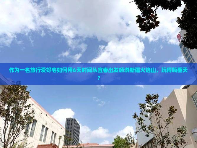 作为一名旅行爱好宅如何用6天时间从宜春出发畅游新疆火焰山，玩得嗨翻天？