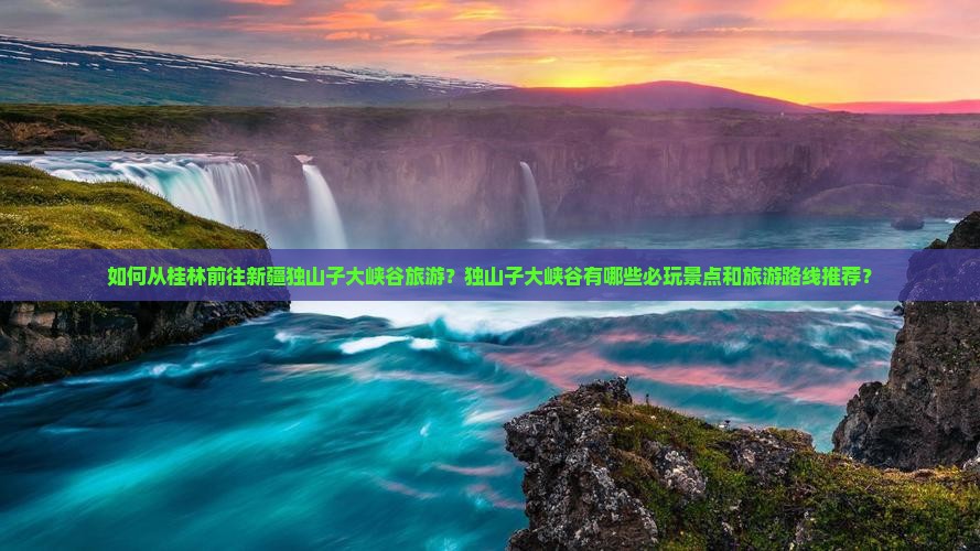 如何从桂林前往新疆独山子大峡谷旅游？独山子大峡谷有哪些必玩景点和旅游路线推荐？
