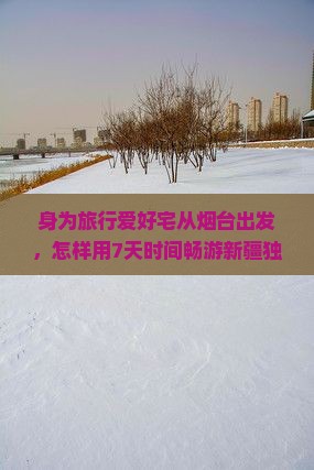 身为旅行爱好宅从烟台出发，怎样用7天时间畅游新疆独库公路的绝美景点？