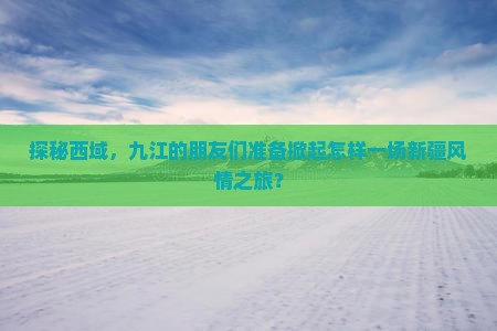 探秘西域，九江的朋友们准备掀起怎样一场新疆风情之旅？