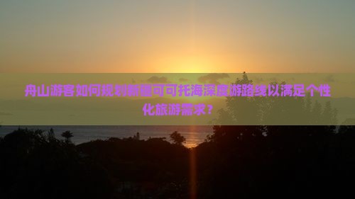 舟山游客如何规划新疆可可托海深度游路线以满足个性化旅游需求？