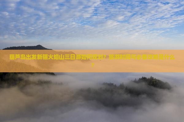 葫芦岛出发新疆火焰山三日游如何规划？旅游时间与必备攻略是什么？