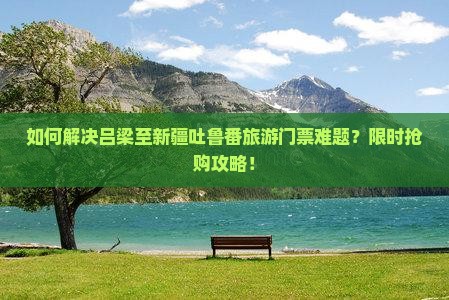 如何解决吕梁至新疆吐鲁番旅游门票难题？限时抢购攻略！