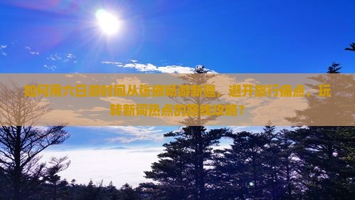 如何用六日游时间从张掖畅游新疆，避开旅行痛点，玩转新词热点的路线攻略？