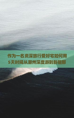 作为一名资深旅行爱好宅如何用5天时间从潮州深度游到新疆那拉提，玩得嗨翻天？