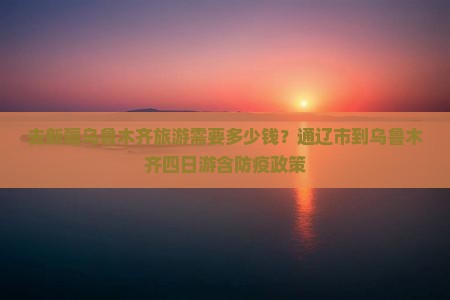 去新疆乌鲁木齐旅游需要多少钱？通辽市到乌鲁木齐四日游含防疫政策